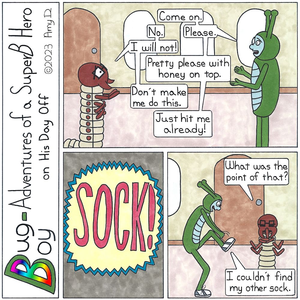 Bug Boy-Adventures of a SuperB Hero on His Day Off - Sock! ©2023 Amy D / 1st Panel- Bug Boy & Seymour in an argument. Bug Boy: Come on. Seymour: No. Bug Boy: Please. Seymour: I will not! Bug Boy: Pretty please with honey on top. Seymour: Don’t make me...