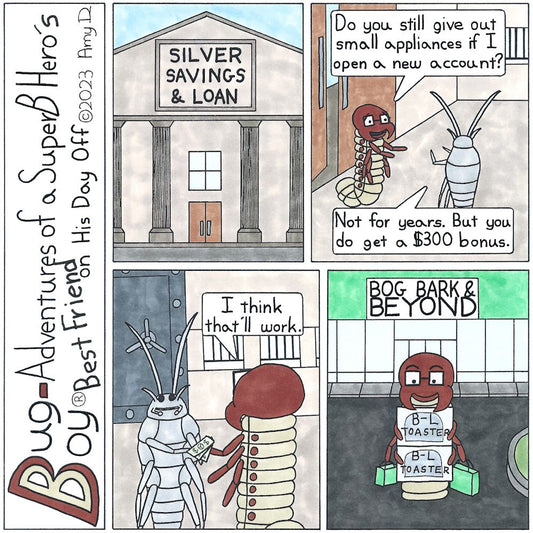 Bug Boy®-Adventures of a SuperB Hero’s Best Friend on His Day Off - Toaster ©2023 Amy D / 1st Panel- Exterior: Silver Savings & Loan 2nd Panel- Seymour inside the bank, talking to a silverfish bank teller. Seymour: Do you still give out small appliances