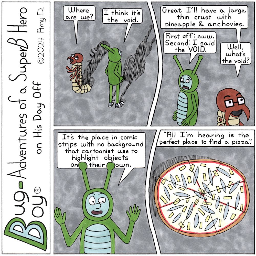 Bug Boy®-Adventures of a SuperB Hero on His Day Off - Void ©2024 Amy D / 1st Panel- Bug Boy and Seymour standing in the middle of nowhere. Literally, it’s just them, a gray background and their shadows. Seymour: Where are we? Bug Boy: I think it’s the...